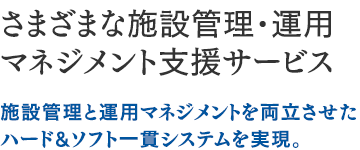 さまざまな施設管理・運用マネジメント支援サービス：施設管理と運用マネジメントを両立させたハード&ソフト一貫システムを実現。