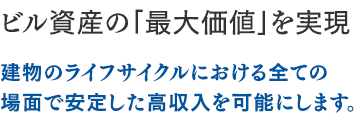 ビル資産の「最大価値」を実現：建物のライフサイクルにおける全ての場面で安定した高収入を可能にします。