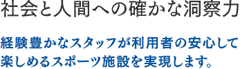 社会と人間への確かな洞察力：経験豊かなスタッフが利用者の安心して楽しめるスポーツ施設を実現します。